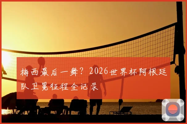梅西最后一舞?2026世界杯阿根廷队卫冕征程全记录