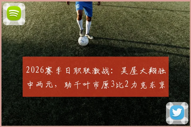 2026赛季日职联激战：吴屋大翔独中两元，助千叶市原3比2力克东京绿茵，最新赛况速递