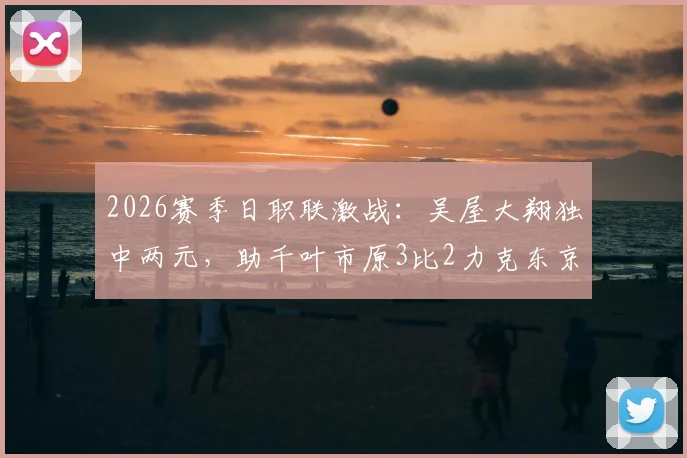 2026赛季日职联激战:吴屋大翔独中两元,助千叶市原3比2力克东京绿茵,最新赛况速递