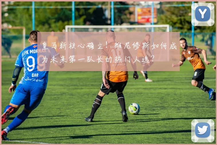 皇马新核心确立!维尼修斯如何成为未来第一队长的热门人选?