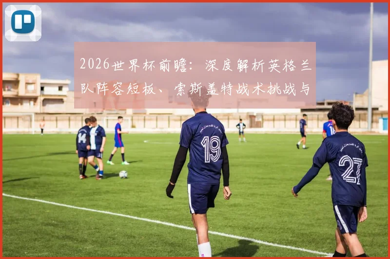 2026世界杯前瞻：深度解析英格兰队阵容短板、索斯盖特战术挑战与年轻球员成长机遇