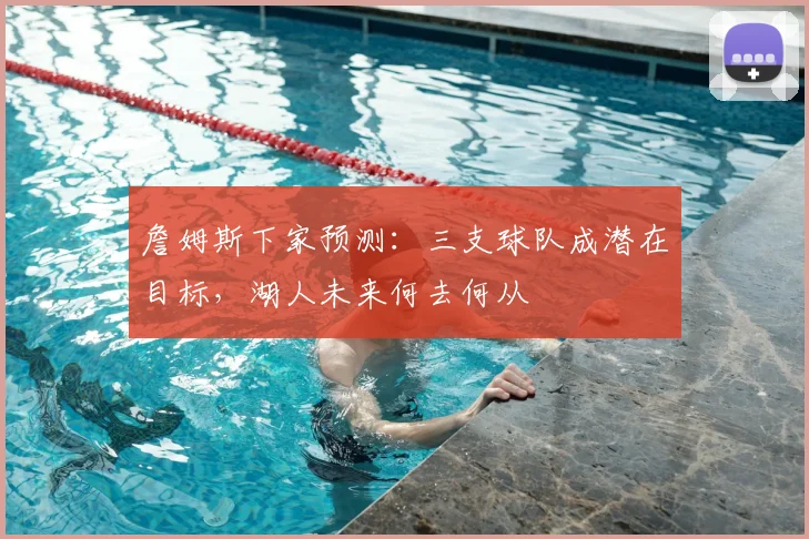 詹姆斯下家预测：三支球队成潜在目标，湖人未来何去何从